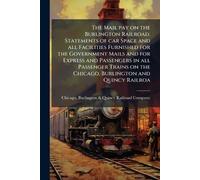The Mail pay on the Burlington Railroad. Statements of car Space and all Facilities Furnished for the Government Mails and for Express and Passengers ... on the Chicago, Burlington and Quincy Railroa