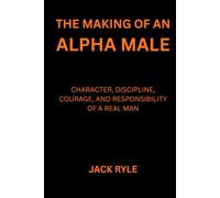 The Making of an Alpha Male: Character, Discipline, Courage, and Responsibility of a Real Man