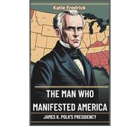 The Man Who Manifested America: James K. Polk’s Presidency: How One President’s Drive for Expansion Set the Stage for America’s Rise-and Its Fall