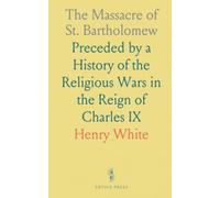 The Massacre of St. Bartholomew: Preceded by a History of the Religious Wars in the Reign of Charles IX