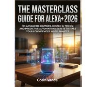 THE MASTERCLASS GUIDE FOR ALEXA+ 2026: 101 ADVANCED ROUTINES, HIDDEN AI TRICKS, AND PREDICTIVE AUTOMATION SECRETS TO MAKE YOUR ECHO DEVICES WORK SMARTER