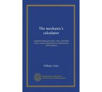 The mechanic's calculator: comprehending principles, rules, and tables in the various departments of mathematics and machanics