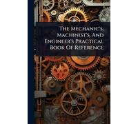 The Mechanic's, Machinist's, And Engineer's Practical Book Of Reference