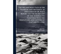 The Melancholy Fate of Sir J. Franklin and his Party, as Disclosed in Dr. Rae's Report (to the Secretary of the Admiralty); Together With the Despatches and Letters of Captain M'Clure