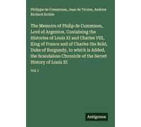 The Memoirs of Philip de Commines, Lord of Argenton. Containing the Histories of Louis XI and Charles VIII, King of France and of Charles the Bold, ... of the Secret History of Louis XI: Vol. I
