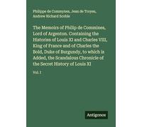 The Memoirs of Philip de Commines, Lord of Argenton. Containing the Histories of Louis XI and Charles VIII, King of France and of Charles the Bold, ... of the Secret History of Louis XI: Vol. I