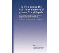 The men behind the guns in the making of greater Grand Rapids: an illustrated biographical and industrial reference work, giving the lives of ... are centered in Michigan's western metropolis