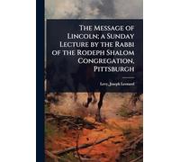The Message of Lincoln; a Sunday Lecture by the Rabbi of the Rodeph Shalom Congregation, Pittsburgh