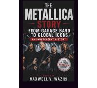 THE METALLICA STORY: FROM GARAGE BAND TO GLOBAL ICONS AN INDEPENDENT HISTORY