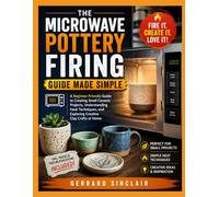 THE MICROWAVE POTTERY FIRING GUIDE MADE SIMPLE: A Beginner-Friendly Guide to Creating Small Ceramic Projects, Understanding Heat Techniques, and Exploring Creative Clay Crafts at Home