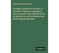 The Might and Mirth of Literature. A Treatise on Figurative Language. In which Upwards of Six Hundred Writers are Referred to, and Two Hundred and Twenty Figures Illustrated