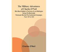The Military Adventures of Charles O'Neil; Who was a Soldier in the Army of Lord Wellington during the Memorable Peninsular War and the Continental Campaigns from 1811 to 1815