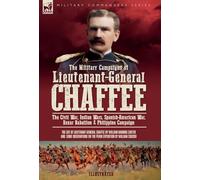 The Military Campaigns of Lieutenant-General Chaffee: The Civil War, Indian Wars, Spanish-American War, Boxer Rebellion & Philippine Campaign