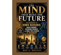 The Mind That Built the Future: The Biography of Demis Hassabis: Chess Prodigy, DeepMind Founder, and Nobel Prize-Winning AI Visionary