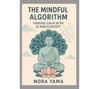 The Mindful Algorithm - Finding Calm with AI and ChatGPT: How to Use AI as a Companion for Mindfulness, Meditation, and Balance