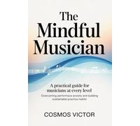 THE MINDFUL MUSICIAN: A practical guide for musicians at every level Overcoming Performance Anxiety and Building Sustainable Practice Habits