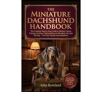 THE MINIATURE DACHSHUND HANDBOOK: The Complete Step-By-Step Guide to Raising, Caring, Training, Feeding, Understanding and Bonding With Your Pet Dog - For New Owners & Enthusiasts