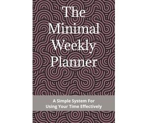 The Minimal Weekly Planner: A Simple System For Using Your Time Effectively