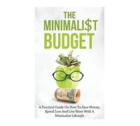 The Minimalist Budget: A Practical Guide On How To Save Money, Spend Less And Live More With A Minimalist Lifestyle