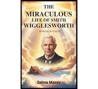 The Miraculous Life of Smith Wigglesworth: Power of Faith: A Guide to Healing, Deliverance, and Experiencing God’s Miracles in Your Daily Walk
