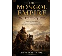 THE MONGOL EMPIRE AND ITS CONQUESTS: The Rise Of Genghis Khan, The Conquest Of Continents, And The Lasting Legacy Of History’s Greatest Empire