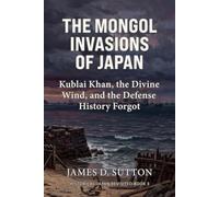 The Mongol Invasions of Japan: Kublai Khan, the Divine Wind, and the Defense History Forgot (Historical Japan Revisited)