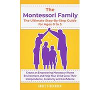 THE MONTESSORI FAMILY, THE ULTIMATE STEP-BY-STEP GUIDE FOR AGES 0 TO 5 Create an Empowering Montessori Home Environment and Help Your Child Grow Their Independence, Creativity and Confidence