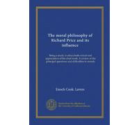 The moral philosophy of Richard Price and its influence: Being a study in ethics both critical and appreciative of his chief work: A review of the principal questions and difficulties in morals