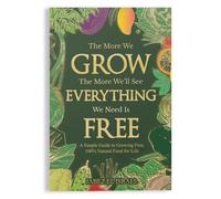 The More We Grow The More We'll See Everything We Need Is Free: A Simple Guide to Growing Free, 100% Natural Food for Life