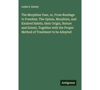The Morphine User, or, From Bondage to Freedom. The Opium, Morphine, and Kindred Habits, their Origin, Nature and Extent, Together with the Proper Method of Treatment to be Adopted