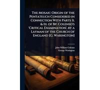 The Mosaic Origin of the Pentateuch Considered in Connection With Parts Ii. & Iii. of Bp. Colenso's 'Critical Examination', by a Layman of the Church of England [G. Warington]