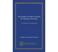 The mother of clubs: Caroline M. Seymour Severance: an estimate and an appreciation