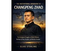 The Motivational Biography of Changpeng Zhao: From Immigrant Struggles to Global Influence: The Power of Vision, Discipline, and Relentless Execution