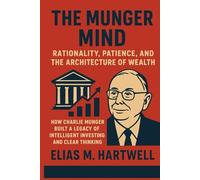 The Munger Mind: Rationality, Patience, and the Architecture of Wealth: How Charlie Munger Built a Legacy of Intelligent Investing and Clear Thinking