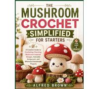 THE MUSHROOM CROCHET SIMPLIFIED FOR STARTERS: A Creative Guide to Crocheting Charming Mushroom-Inspired Designs, Adorable Amigurumi, and Whimsical Handmade Projects