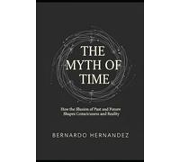 THE MYTH OF TIME: How the Illusion of Past and Future Shapes Consciousness and Reality
