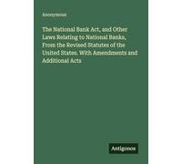 The National Bank Act, and Other Laws Relating to National Banks, From the Revised Statutes of the United States. With Amendments and Additional Acts