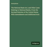 The National Bank Act, and Other Laws Relating to National Banks, From the Revised Statutes of the United States. With Amendments and Additional Acts