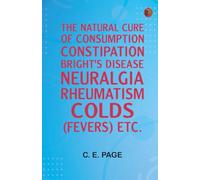 The Natural Cure of Consumption Constipation Bright's Disease Neuralgia Rheumatism "Colds" (Fevers) Etc.