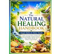 The Natural Healing Handbook: Simple Habits for Better Health: Build a Stronger Body and Mind with Natural Remedies, Healthy Nutrition, Daily Wellness Rituals, and Holistic Living Strategies