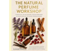 THE NATURAL PERFUME WORKSHOP: Essential Oil Blending, Solid Perfumes & Hand-Rolled Incense for Beginners: Build Your Aromatic Palette, Master Fragrance Families & Create Signature Scents at Home