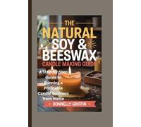 The Natural Soy & Beeswax Candle Making Guide: A Step-by-Step Guide to Running a Profitable Candle Business from Home