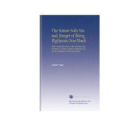 The Nature Folly Sin and Danger of Being Righteous Over-Much: With a Particular View to the Doctrines and Practices of Certain Modern Enthusiasts. Being the Substance of Four Discourses