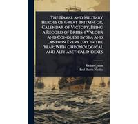 The Naval and Military Heroes of Great Britain; or, Calendar of Victory, Being a Record of British Valour and Conquest by sea and Land on Every day in ... With Chronological and Alphabetical Indexes