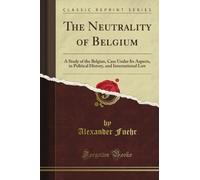 The Neutrality of Belgium: A Study of the Belgian, Case Under Its Aspects, in Political History, and International Law (Classic Reprint)