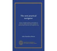 The new practical navigator: being a complete epitome of navigation to which are added all the tables requisite for determining the latitude and longitude at sea