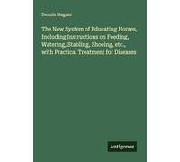 The New System of Educating Horses, Including Instructions on Feeding, Watering, Stabling, Shoeing, etc., with Practical Treatment for Diseases