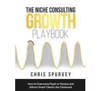 The Niche Consulting Growth Playbook: How to Overcome Feast or Famine and Attract Great Clients Like Clockwork