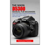 THE NIKON D5300 USER MANUAL FOR BEGINNERS: A Complete Step-by-Step Guide to Mastering Your Camera