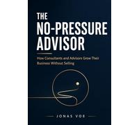The No-Pressure Advisor: How Consultants and Advisors Grow Their Business Without Selling